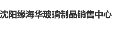 鸡鸡软件沈阳缘海华玻璃制品销售中心